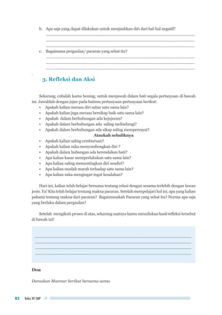 Kelas VII SMP82
b.	 Apa saja yang dapat dilakukan untuk menjauhkan diri dari hal-hal negatif?
..................................................................................................................................................
..................................................................................................................................................
..................................................................................................................................................
c.	 Bagaimana pergaulan/ pacaran yang sehat itu?
..................................................................................................................................................
..................................................................................................................................................
..................................................................................................................................................
.
3. Refleksi dan Aksi
Sekarang, cobalah kamu hening, untuk menjawab dalam hati segala pertanyaan di bawah
ini. Jawablah dengan jujur pada hatimu pertanyaan-pertanyaan berikut:
•	 Apakah kalian merasa diri sabar satu sama lain?
•	 Apakah kalian juga merasa bersikap baik satu sama lain?
•	 Apakah dalam berhubungan ada kejujuran?
•	 Apakah dalam berhubungan ada saling melindungi?
•	 Apakah dalam berhubungan ada sikap saling mempercayai?
Ataukah sebaliknya
•	 Apakah kalian saling cemburuan?
•	 Apakah kalian suka menyombongkan diri ?
•	 Apakah dalam hubungan ada kerendahan hati?
•	 Apa kalian kasar memperlakukan satu sama lain?
•	 Apa kalian saling mementingkan diri sendiri?
•	 Apa kalian mudah marah terhadap satu sama lain?
•	 Apa kalian suka mengingat-ingat kesalahan?
Hari ini, kalian telah belajar bersama tentang relasi dengan sesama terlebih dengan lawan
jenis. Ya! Kita telah belajar tentang makna pacaran. Setelah mempelajari hal ini, apa yang kalian
pahami tentang makna dari pacaran? Bagaimanakah Pacaran yang sehat itu? Norma apa saja
yang berlaku dalam pergaulan?
Setelah mengikuti proses di atas, sekarang saatnya kamu menuliskan hasil refleksi tersebut
di bawah ini!
.............................................................................................................................................
.............................................................................................................................................
.............................................................................................................................................
.............................................................................................................................................
Doa
Daraskan Mazmur berikut bersama-sama
 