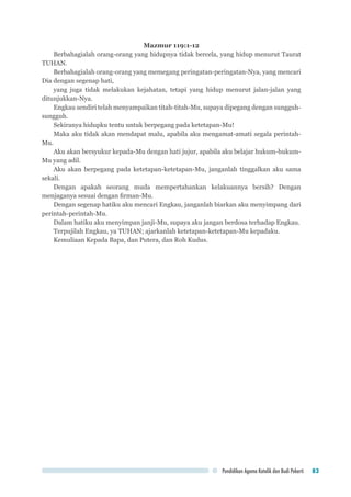 Pendidikan Agama Katolik dan Budi Pekerti 83
Mazmur 119:1-12
Berbahagialah orang-orang yang hidupnya tidak bercela, yang hidup menurut Taurat
TUHAN.
Berbahagialah orang-orang yang memegang peringatan-peringatan-Nya, yang mencari
Dia dengan segenap hati,
yang juga tidak melakukan kejahatan, tetapi yang hidup menurut jalan-jalan yang
ditunjukkan-Nya.
Engkau sendiri telah menyampaikan titah-titah-Mu, supaya dipegang dengan sungguh-
sungguh.
Sekiranya hidupku tentu untuk berpegang pada ketetapan-Mu!
Maka aku tidak akan mendapat malu, apabila aku mengamat-amati segala perintah-
Mu.
Aku akan bersyukur kepada-Mu dengan hati jujur, apabila aku belajar hukum-hukum-
Mu yang adil.
Aku akan berpegang pada ketetapan-ketetapan-Mu, janganlah tinggalkan aku sama
sekali.
Dengan apakah seorang muda mempertahankan kelakuannya bersih? Dengan
menjaganya sesuai dengan firman-Mu.
Dengan segenap hatiku aku mencari Engkau, janganlah biarkan aku menyimpang dari
perintah-perintah-Mu.
Dalam hatiku aku menyimpan janji-Mu, supaya aku jangan berdosa terhadap Engkau.
Terpujilah Engkau, ya TUHAN; ajarkanlah ketetapan-ketetapan-Mu kepadaku.
Kemuliaan Kepada Bapa, dan Putera, dan Roh Kudus.
 