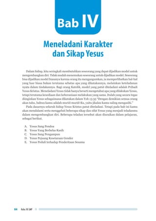 Kelas VII SMP84
Dalam hidup, kita seringkali membutuhkan seseorang yang dapat dijadikan model untuk
mengembangkan diri. Tidak mudah menemukan seseorang untuk dijadikan model. Seseorang
bisa dijadikan model biasanya karena orang itu mengangumkan, ia memperlihatkan hal-hal
yang luar biasa bukan terutama sebatas apa yang dikatakannya, melainkan keteladanan
nyata dalam tindakannya. Bagi orang Katolik, model yang patut diteladani adalah Pribadi
Yesus Kristus. Meneladani Yesus tidak hanya berarti mengetahui apa yang dilakukan Yesus,
tetapi terutama kesediaan dan keberaniaan melakukan yang sama. Itulah yang secara tegas
diinginkan Yesus sebagaimana dikatakan dalam Yoh 13:35 “Dengan demikian semua orang
akan tahu, bahwa kamu adalah murid-murid-Ku, yaitu jikalau kamu saling mengasihi.”
Pada dasarnya seluruh hidup Yesus Kristus patut diteladani. Tetapi pada bab ini kamu
akan mendalami serta menggeluti beberapa sikap dan sifat Yesus yang menjadi teladanmu
dalam mengembangkan diri. Beberapa teladan tersebut akan diuraikan dalam pelajaran,
sebagai berikut.
A.	 Yesus Sang Pendoa
B.	 Yesus Yang Berbelas Kasih
C.	 Yesus Sang Pengampun
D.	 Yesus Pejuang Kesetaraan Gender
E.	 Yesus Peduli terhadap Penderitaan Sesama
Meneladani Karakter
dan SikapYesus
Bab IV
 
