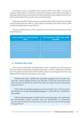 Pendidikan Agama Katolik dan Budi Pekerti 5
Dari kutipan di atas nampaklah bahwa manusia adalah citra Allah. Ia serupa dan
segambar dengan Allah. Ia mempunyai relasi istimewa dengan Allah. Sebagai citra Allah, ia
dipanggil untuk mampu memancarkan diri Allah, sedemikian rupa sehingga melalui dirinya
Allah semakin dikenal dan dirasakan daya penyelamatanNya
Kamu juga citra Allah ! Kamu serupa dan segambar dengan Allah, berarti kamu dipanggil
untuk memancarkan diri Allah itu. Untuk dapat memancarkan diri Allah itu,kamu perlu
memahami terlebih dahulu Siapa Allah itu!
Sekarang, nilailah dirimu sendiri, sejauhmana kamu sudah memancarkan Diri Allah
dalam hidupmu!
Citra/ Gambaran yang Ada pada
Allah
Citra/Gambaran Allah yang sudah
Kumiliki
....................................................
....................................................
....................................................
....................................................
.....................................................
.....................................................
.....................................................
.....................................................
4. 	Refleksi dan Aksi
Hari ini kamu telah belajar menyadari bahwa kamu ini adalah citra Allah yang unik.
Sekarang resapkan kembali apa yang sudah kamu pelajari. Untuk itu cobalah kamu membaca
dan meresapkan kembali kutipan kitab Kejadian, dengan cara mengganti kata-kata yang
digaris tebal dan digaris bawah dengan nama sendiri.
26
Berfirmanlah Allah: “Baiklah kita menjadikan manusia menurut gambar dan
rupa Kita, supaya mereka berkuasa atas ikan-ikan di laut dan burung-burung di
udara dan atas ternak dan atas seluruh bumi dan atas segala binatang melata yang
merayap di bumi.”
27
Maka Allah menciptakan manusia itu menurut gambar-Nya, menurut gambar
Allah diciptakan-Nya dia: laki-laki dan perempuan * (...pilih salah satu...) diciptakan-
Nya mereka.
28
Allahmemberkatimereka,laluAllahberfirmankepadamereka:“Beranakcuculah
dan bertambahlah banyak; penuhilah bumi dan taklukkanlah itu, berkuasalah
atas ikan-ikan di laut dan burung-burung di udara dan atas segala binatang yang
merayap di bumi”
 