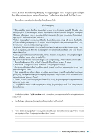 Pendidikan Agama Katolik dan Budi Pekerti 87
berdoa. Bahkan dalam kesempatan yang paling gentingpun Yesus menghadapinya dengan
doa. Salah satu gambaran tentang Yesus Sang Pendoa dapat kita simak dari Mat 6:5-15.
Baca dan renungkan kutipan berikut dengan baik!
Matius 6:5-15
5
“Dan apabila kamu berdoa, janganlah berdoa seperti orang munafik Mereka suka
mengucapkan doanya dengan berdiri dalam rumah-rumah ibadat dan pada tikungan-
tikungan jalan raya, supaya mereka dilihat orang Aku berkata kepadamu: Sesungguh-
nya mereka sudah mendapat upahnya
6
Tetapi jika engkau berdoa, masuklah ke dalam kamarmu, tutup-lah pintu dan berdo-
alah kepada Bapamu yang ada di tempat tersembunyi Maka Bapamu yang melihat yang
tersembunyi akan membalasnya kepadamu
7
Lagipula dalam doamu itu janganlah kamu bertele-tele seperti kebiasaan orang yang
tidak mengenal Allah Mereka menyangka bahwa karena banyaknya kata-kata doanya
akan dikabulkan
8
Jadi janganlah kamu seperti mereka, karena Bapamu mengetahui apa yang kamu per-
lukan, sebelum kamu minta kepada-Nya
9
Karena itu berdoalah demikian: Bapa kami yang di sorga, Dikuduskanlah nama-Mu,
10
datanglah Kerajaan-Mu, jadilah kehendak-Mu di bumi seperti di sorga
11
Berikanlah kami pada hari ini makanan kami yang secukupnya
12
dan ampunilah kami akan kesalahan kami, seperti kami juga mengampuni orang yang
bersalah kepada kami;
13
dan janganlah membawa kami ke dalam pencobaan, tetapi lepaskanlah kami dari
pada yang jahat [Karena Engkaulah yang empunya Kerajaan dan kuasa dan kemuliaan
sampai selama-lamanya Amin]
14
Karena jikalau kamu mengampuni kesalahan orang, Bapamu yang di sorga akan men-
gampuni kamu juga
15
Tetapi jikalau kamu tidak mengampuni orang, Bapamu juga tidak akan mengampuni
kesalahanmu
Setelah membaca Injil Matius tadi, rumuskan jawaban atas beberapa pertanyaan
berikut ini!
a.	 Nasihat apa saja yang disampaikan Yesus dalam hal berdoa?
...............................................................................................................................................
...............................................................................................................................................
...............................................................................................................................................
b.	 Yesus dalam mengajarkan berdoa, isinya tidak hanya meminta-minta saja. Unsur- unsur
apa sajakah dalam doa yang diajarkan oleh Yesus?
...............................................................................................................................................
...............................................................................................................................................
...............................................................................................................................................
 