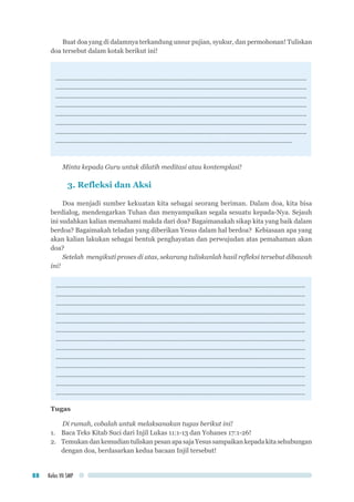 Kelas VII SMP88
Buat doa yang di dalamnya terkandung unsur pujian, syukur, dan permohonan! Tuliskan
doa tersebut dalam kotak berikut ini!
..............................................................................................................................................
..............................................................................................................................................
..............................................................................................................................................
..............................................................................................................................................
..............................................................................................................................................
..............................................................................................................................................
..............................................................................................................................................
......................................................................................................................................
Minta kepada Guru untuk dilatih meditasi atau kontemplasi!
3. Refleksi dan Aksi
Doa menjadi sumber kekuatan kita sebagai seorang beriman. Dalam doa, kita bisa
berdialog, mendengarkan Tuhan dan menyampaikan segala sesuatu kepada-Nya. Sejauh
ini sudahkan kalian memahami makda dari doa? Bagaimanakah sikap kita yang baik dalam
berdoa? Bagaimakah teladan yang diberikan Yesus dalam hal berdoa? Kebiasaan apa yang
akan kalian lakukan sebagai bentuk penghayatan dan perwujudan atas pemahaman akan
doa?
Setelah mengikuti proses di atas, sekarang tuliskanlah hasil refleksi tersebut dibawah
ini!
.............................................................................................................................................
.............................................................................................................................................
.............................................................................................................................................
.............................................................................................................................................
.............................................................................................................................................
.............................................................................................................................................
.............................................................................................................................................
.............................................................................................................................................
.............................................................................................................................................
.............................................................................................................................................
.............................................................................................................................................
.............................................................................................................................................
.............................................................................................................................................
Tugas
Di rumah, cobalah untuk melaksanakan tugas berikut ini!
1.	 Baca Teks Kitab Suci dari Injil Lukas 11:1-13 dan Yohanes 17:1-26!
2.	 Temukan dan kemudian tuliskan pesan apa saja Yesus sampaikan kepada kita sehubungan
dengan doa, berdasarkan kedua bacaan Injil tersebut!
 
