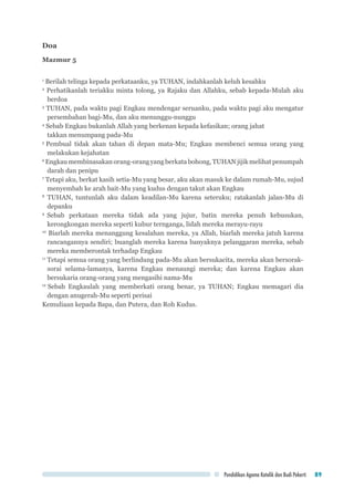 Pendidikan Agama Katolik dan Budi Pekerti 89
Doa
Mazmur 5
1
Berilah telinga kepada perkataanku, ya TUHAN, indahkanlah keluh kesahku
2
Perhatikanlah teriakku minta tolong, ya Rajaku dan Allahku, sebab kepada-Mulah aku
berdoa
3
TUHAN, pada waktu pagi Engkau mendengar seruanku, pada waktu pagi aku mengatur
persembahan bagi-Mu, dan aku menunggu-nunggu
4
Sebab Engkau bukanlah Allah yang berkenan kepada kefasikan; orang jahat 			
takkan menumpang pada-Mu
5
Pembual tidak akan tahan di depan mata-Mu; Engkau membenci semua orang yang
melakukan kejahatan
6
Engkau membinasakan orang-orang yang berkata bohong, TUHAN jijik melihat penumpah
darah dan penipu
7
Tetapi aku, berkat kasih setia-Mu yang besar, aku akan masuk ke dalam rumah-Mu, sujud
menyembah ke arah bait-Mu yang kudus dengan takut akan Engkau
8
TUHAN, tuntunlah aku dalam keadilan-Mu karena seteruku; ratakanlah jalan-Mu di
depanku
9
Sebab perkataan mereka tidak ada yang jujur, batin mereka penuh kebusukan,
kerongkongan mereka seperti kubur ternganga, lidah mereka merayu-rayu
10
Biarlah mereka menanggung kesalahan mereka, ya Allah, biarlah mereka jatuh karena
rancangannya sendiri; buanglah mereka karena banyaknya pelanggaran mereka, sebab
mereka memberontak terhadap Engkau
11
Tetapi semua orang yang berlindung pada-Mu akan bersukacita, mereka akan bersorak-
sorai selama-lamanya, karena Engkau menaungi mereka; dan karena Engkau akan
bersukaria orang-orang yang mengasihi nama-Mu
12
Sebab Engkaulah yang memberkati orang benar, ya TUHAN; Engkau memagari dia
dengan anugerah-Mu seperti perisai
Kemuliaan kepada Bapa, dan Putera, dan Roh Kudus.
 
