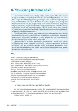 Kelas VII SMP90
B. Yesus yang Berbelas Kasih
Kalau kamu mencari data tentang kondisi sosial negara kita, maka sangat
mengherankan bahwa angka kemiskinan makin bertambah.Kenyataan itu bisa kamu
lihat dengan makin banyak pengemis, gelandangan, anak-anak kecil yang mengamen
atau membersihkan kaca mobil tersebar di jalanan, banyak orang mengalami
kekurangan makan dan gizi, banyak orang tidak mampu memberikan pengobatan
anggota keluarganya, banyak orang terpaksa tinggal di gubuk-gubuk karena tak mampu
membangun rumah, dan sebagainya. Dengan kata lain, makin banyak orang yang ada
di sekitar mu yang miskin dan menderita yang membutuhkan pertolongan sesamanya.
Siapa yang harus menolong mereka ?
Situasi yang serupa dihadapi Yesus semasa hidupnya. Banyak warga masyarakat di
sekitar Yesus yang hidup dalam kemiskinan. Menghadapi situasi tersebut, Yesus tidak
pertama-tama menyalahkan pemerintah. Ia selalu “tergerak hatiNya” untuk menolong
siapun yang dijumpai atau yang datang kepadaNya.
Melalui pelajaran ini, kamu akan belajar dari Yesus yang berbelas kasih kepada
orang-orang yang miskin, menderita dan tertindas. Dengan demikian dalam kehidupan
sehari-hari kamu pun menjadi pribadi yang mudah tergerak oleh belas kasihan untuk
senantiasa menolong mereka yang miskin, menderita dan tertindas itu sesuai dengan
kemampuan yang kamu miliki.
Doa
Tuhan Allah Bapa kami yang penuh kasih,
Engkau senantiasa memberikan berkat kepada kami,
Namun kami sering masih egois,
kami masih kurang peduli pada sesama kami.
Engkau memberikan berkat secara cuma-cuma pada kami,
namun kami begitu pelit untuk berbagi.
Bukalah hati dan pikiran kami, ya Bapa,
agar kami mampu memahami ajaran Yesus Putera-Mu,
Untuk senantiasa mengasihi-Mu melalui sesama kami.
Buatlah kami mampu untuk melawan keegoisan kami,
dan mampukan kami meneladan Putera-Mu.
Demi Kristus Tuhan dan Juru Selamat kami.
Amin
1. Pengalaman Mendapat Belas Kasih
Ada saat di mana kita merasa tidak berdaya, dan pada saat itulah kita membutuhkan
pertolongan dan belas kasih dari sesama. Mendapatkan pertolongan atau belas kasih dari
sesama dapat menjadi awal untuk mau membantu sesama yang membutuhkan.
Lakukan hal-hal berikut ini!
 