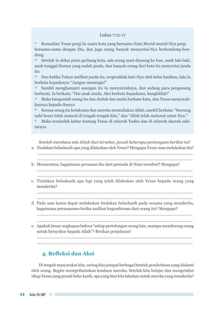 Kelas VII SMP92
Lukas 7:11-17
11	
Kemudian Yesus pergi ke suatu kota yang bernama Nain Murid-murid-Nya pergi
bersama-sama dengan Dia, dan juga orang banyak menyertai-Nya berbondong-bon-
dong
12	
Setelah Ia dekat pintu gerbang kota, ada orang mati diusung ke luar, anak laki-laki,
anak tunggal ibunya yang sudah janda, dan banyak orang dari kota itu menyertai janda
itu
13	
Dan ketika Tuhan melihat janda itu, tergeraklah hati-Nya oleh belas kasihan, lalu Ia
berkata kepadanya: “Jangan menangis!”
14	
Sambil menghampiri usungan itu Ia menyentuhnya, dan sedang para pengusung
berhenti, Ia berkata: “Hai anak muda, Aku berkata kepadamu, bangkitlah!”
15	
Maka bangunlah orang itu dan duduk dan mulai berkata-kata, dan Yesus menyerah-
kannya kepada ibunya
16	
Semua orang itu ketakutan dan mereka memuliakan Allah, sambil berkata: “Seorang
nabi besar telah muncul di tengah-tengah kita,” dan “Allah telah melawat umat-Nya.”
17	
Maka tersiarlah kabar tentang Yesus di seluruh Yudea dan di seluruh daerah seki-
tarnya
Setelah membaca teks Kitab Suci tersebut, jawab beberapa pertanyaan berikut ini!
a.	 Tindakan belaskasih apa yang dilakukan oleh Yesus? Mengapa Yesus mau melakukan itu?
...............................................................................................................................................
...............................................................................................................................................
b.	 Menurutmu, bagaimana perasaan ibu dari pemuda di Nain tersebut? Mengapa?
...............................................................................................................................................
...............................................................................................................................................
c.	 Tindakan belaskasih apa lagi yang telah dilakukan oleh Yesus kepada orang yang
menderita?
...............................................................................................................................................
...............................................................................................................................................
d.	Pada saat kamu dapat melakukan tindakan belaskasih pada sesama yang menderita,
bagaimana perasaanmu ketika melihat kegembiraan dari orang itu? Mengapa?
...............................................................................................................................................
...............................................................................................................................................
e.	 Apakah benar ungkapan bahwa “setiap pertolongan orang lain, mampu mendorong orang
untuk bersyukur kepada Allah”? Berikan penjelasan!
...............................................................................................................................................
...............................................................................................................................................
4. Refleksi dan Aksi
Di tengah masyarakat kita, sering kita jumpai berbagai bentuk penderitaan yang dialami
oleh orang. Begitu memprihatinkan keadaan mereka. Setelah kita belajar dan mengetahui
sikap Yesus yang penuh belas kasih, apa yang bisa kita lakukan untuk mereka yang menderita?
 