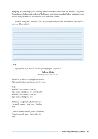 Pendidikan Agama Katolik dan Budi Pekerti 93
Apa yang telah kalian pahami tentang berbelarasa? Belarasa dalam hal apa saja yang telah
Tuhan Yesus teladankan kepada kita? Kebiasaan seperti apa yang akan kalian lakukan sebagai
bentuk penghayatan dan perwujudan atas pelajaran hari ini?
Setelah mengikuti proses di atas, sekarang saatnya untuk menuliskan hasil refleksi
tersebut dibawah ini!
.............................................................................................................................................
.............................................................................................................................................
.............................................................................................................................................
.............................................................................................................................................
.............................................................................................................................................
.............................................................................................................................................
.............................................................................................................................................
.............................................................................................................................................
.............................................................................................................................................
.............................................................................................................................................
.............................................................................................................................................
.............................................................................................................................................
.............................................................................................................................................
Doa
Nyanyikan lagu berikut ini sebagai ungkapan doa kita !
Bahasa Cinta
Madah Syukur No. 120 Hal. 101
Andaikan aku lakukan yang luhur mulia
Jika tanpa kasih cinta, hampa tak berguna
Reff:
Ajarilah kami bahasa cinta-Mu
Agar kami dekat pada-Mu ya Tuhanku
Ajarilah kami bahasa cinta-Mu
Agar kami dekat pada-Mu
Andaikan aku pahami, bahasa semua
Hanyalah bahasa cinta, kunci tiap hati
Reff.
Cinta itu lemah lembut, sabar sederhana
Cinta itu murah hati, rela menderita
Reff.
 