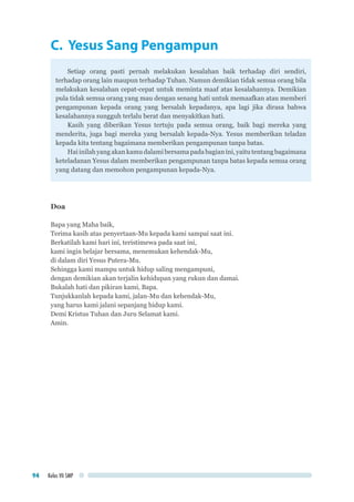 Kelas VII SMP94
C. Yesus Sang Pengampun
Setiap orang pasti pernah melakukan kesalahan baik terhadap diri sendiri,
terhadap orang lain maupun terhadap Tuhan. Namun demikian tidak semua orang bila
melakukan kesalahan cepat-cepat untuk meminta maaf atas kesalahannya. Demikian
pula tidak semua orang yang mau dengan senang hati untuk memaafkan atau memberi
pengampunan kepada orang yang bersalah kepadanya, apa lagi jika dirasa bahwa
kesalahannya sungguh terlalu berat dan menyakitkan hati.
Kasih yang diberikan Yesus tertuju pada semua orang, baik bagi mereka yang
menderita, juga bagi mereka yang bersalah kepada-Nya. Yesus memberikan teladan
kepada kita tentang bagaimana memberikan pengampunan tanpa batas.
Hai inilah yang akan kamu dalami bersama pada bagian ini, yaitu tentang bagaimana
keteladanan Yesus dalam memberikan pengampunan tanpa batas kepada semua orang
yang datang dan memohon pengampunan kepada-Nya.
Doa
Bapa yang Maha baik,
Terima kasih atas penyertaan-Mu kepada kami sampai saat ini.
Berkatilah kami hari ini, teristimewa pada saat ini,
kami ingin belajar bersama, menemukan kehendak-Mu,
di dalam diri Yesus Putera-Mu.
Sehingga kami mampu untuk hidup saling mengampuni,
dengan demikian akan terjalin kehidupan yang rukun dan damai.
Bukalah hati dan pikiran kami, Bapa.
Tunjukkanlah kepada kami, jalan-Mu dan kehendak-Mu,
yang harus kami jalani sepanjang hidup kami.
Demi Kristus Tuhan dan Juru Selamat kami.
Amin.
 