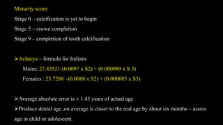 Maturity score:
Stage 0 – calcification is yet to begin
Stage 5 – crown completion
Stage 9 – completion of tooth calcification
Acharya – formula for Indians
Males: 27.43521-(0.0097 x S2) + (0.000089 x S 3)
Females : 23.7288 –(0.0088 x S2) + (0.000085 x S3)
Average absolute error is ± 1.43 years of actual age
Produce dental age ,on average is closer to the real age by about six months – assess
age in child or adolescent.
 