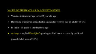 VALUE OF THIRD MOLAR IN AGE ESTIMATION:
 Valuable indicator of age in 16-22 year old age
 Determine whether an individual is a juvenile (< 18 yrs ) or an adult(>18 yrs)
 In India – 18 years is the threshold age
 Acharya – applied Demirjian’s grading to third molar – correctly predicted
juvenile/adult status(73.2%)
 