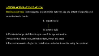 AMINO ACID RACEMIZATION:
Helfman and bada first suggested a relationship between age and extent of aspartic acid
racemization in dentin.
L- aspartic acid
D aspartic acid
Constant change at different ages – used for age estimation.
Measured at brain cells, crystalline lens, bones and teeth
Racemization rate – higher in root dentin – valuable tissue for using this method.
 