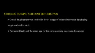 MOOREES, FANNING AND HUNT METHOD (1963)
Dental development was studied in the 14 stages of mineralization for developing
single and multirooted.
Permanent teeth and the mean age for the corresponding stage was determined
 