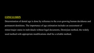 CONCLUSION
Determination of dental age is done by reference to the ever-growing human deciduous and
permanent dentitions. The importance of age estimation includes an assessment of
minor/major status in individuals without legal documents, Demirjian method, the widely
used method with appropriate modifications shall be a reliable method.
 