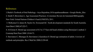 References
1.Shafer's Textbook of Oral Pathology - Arya Rajendran, B Sivapathasundharam - Google Books_files
2. Smith T, Brownlees L. Age Assessment Practices: A Literature Review & Annotated Bibliography.
New York: United Nations Children’s Fund (UNICEF); 2011.
3. McKenna CJ, James H, Taylor JA, Townsend GC. Tooth development standards for South Australia.
Aust Dent J 2002;47:223-7.
4. Al-Emran S. Dental age assessment of 8.5 to 17 Year-old Saudi children using Demirjian’s method. J
Contemp Dent Pract 2008 1;9:64-71.
5. Stavrianos C, Mastagas D, Stavrianou I, Karaiskou O. Dental age estimation of adults: A review of
methods and principles. Res J Med Sci 2008;2:258-68
 