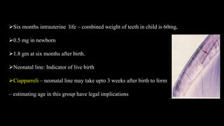 Six months intrauterine life – combined weight of teeth in child is 60mg,
0.5 mg in newborn
1.8 gm at six months after birth.
Neonatal line: Indicator of live birth
Ciapparreli – neonatal line may take upto 3 weeks after birth to form
– estimating age in this group have legal implications
 