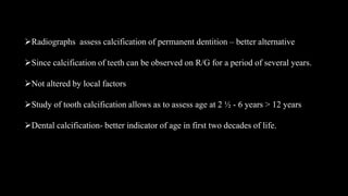 Radiographs assess calcification of permanent dentition – better alternative
Since calcification of teeth can be observed on R/G for a period of several years.
Not altered by local factors
Study of tooth calcification allows as to assess age at 2 ½ - 6 years > 12 years
Dental calcification- better indicator of age in first two decades of life.
 