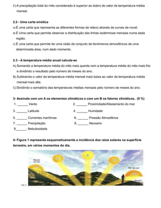 C) A precipitação total do mês considerado é superior ao dobro do valor da temperatura média
mensal.
2.2 - Uma carta sinótica
A) É uma carta que representa as diferentes formas de relevo através de curves de novel.
B) É Uma carta que permite observar a distribuição das linhas isotérmicas mensais numa dada
região.
C) É uma carta que permite ter uma visão de conjunto de fenómenos atmosféricos de uma
determinada área, num dado momento.
2.3 - A temperatura média anual calcula-se
A) Somando a temperatura média do mês mais quente com a temperatura média do mês mais frio
e dividindo o resultado pelo número de meses do ano.
B) Subtraindo o valor da temperatura média mensal mais baixa ao valor da temperatura média
mensal mais alta.
C) Dividindo o somatório das temperaturas médias mensais pelo número de meses do ano.
3- Assinala com um A os elementos climáticos e com um B os fatores climáticos.. (9 %)
1. ______ Vento 2. ______ Proximidade/Afastamento do mar
3. ______ Latitude 4. ______ Humidade
5. ______ Correntes marítimas 6. ______ Pressão Atmosférica
7. ______ Precipitação 8. ______ Nevoeiro
9______. Nebulosidade
4- Figura 1 representa esquematicamente a incidência dos raios solares na superfície
terrestre, em vários momentos do dia.
 