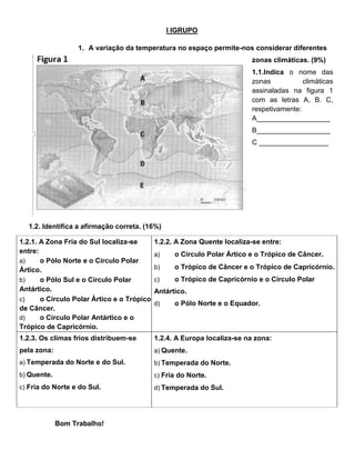 I IGRUPO
1. A variação da temperatura no espaço permite-nos considerar diferentes
zonas climáticas. (9%)
1.1.Indica o nome das
zonas climáticas
assinaladas na figura 1
com as letras A, B. C,
respetivamente:
A___________________
B___________________
C __________________
1.2. Identifica a afirmação correta. (16%)
1.2.1. A Zona Fria do Sul localiza-se
entre:
a) o Pólo Norte e o Círculo Polar
Ártico.
b) o Pólo Sul e o Círculo Polar
Antártico.
c) o Círculo Polar Ártico e o Trópico
de Câncer.
d) o Círculo Polar Antártico e o
Trópico de Capricórnio.
1.2.2. A Zona Quente localiza-se entre:
a) o Círculo Polar Ártico e o Trópico de Câncer.
b) o Trópico de Câncer e o Trópico de Capricórnio.
c) o Trópico de Capricórnio e o Círculo Polar
Antártico.
d) o Pólo Norte e o Equador.
1.2.3. Os climas frios distribuem-se
pela zona:
a) Temperada do Norte e do Sul.
b) Quente.
c) Fria do Norte e do Sul.
1.2.4. A Europa localiza-se na zona:
a) Quente.
b) Temperada do Norte.
c) Fria do Norte.
d) Temperada do Sul.
Bom Trabalho!
 