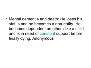 Mental dementia and death: He loses his status and he becomes a non-entity. He becomes dependent on others like a child and is in need of  constant  support before finally dying. Anonymous  