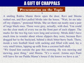 A GIFT OF CHAPPALS
Presentation on the Topic
I.

A smiling Rukku Manni threw open the door. Ravi and Meena
rushed out, and Ravi pulled Mridu into the house. “Wait, let me take
off my slippers,” protested Mridu. She set them out neatly near a pair
of large black ones. Those were grey, actually, with dust. You could
see the clear mark of every toe on the front part of each slipper. The
marks for the two big toes were long and scrawny. Mridu didn’t have
much time to wonder about whose slippers they were, because Ravi
dragged her to the backyard, behind a thick bitter-berry bush. There,
inside a torn football lined with sacking and filled with sand, lay a
very small kitten, lapping up milk from a coconut half-shell.
“We found him outside the gate this morning. He was mewing and
mewing, poor thing,” said Meena. “It’s a secret. Amma says Paati
will leave for our Paddu Mama’s house if she knows we have a cat.”

 