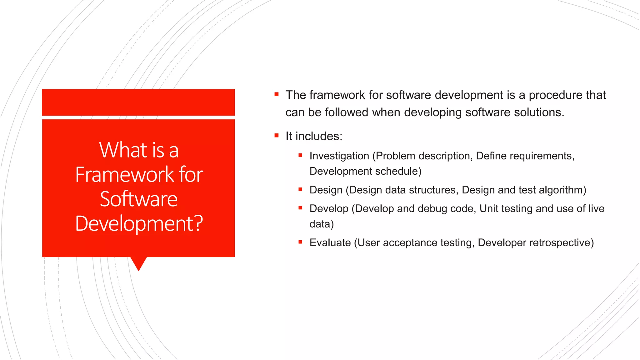 What isa
Framework for
Software
Development?
 The framework for software development is a procedure that
can be followed when developing software solutions.
 It includes:
 Investigation (Problem description, Define requirements,
Development schedule)
 Design (Design data structures, Design and test algorithm)
 Develop (Develop and debug code, Unit testing and use of live
data)
 Evaluate (User acceptance testing, Developer retrospective)
 