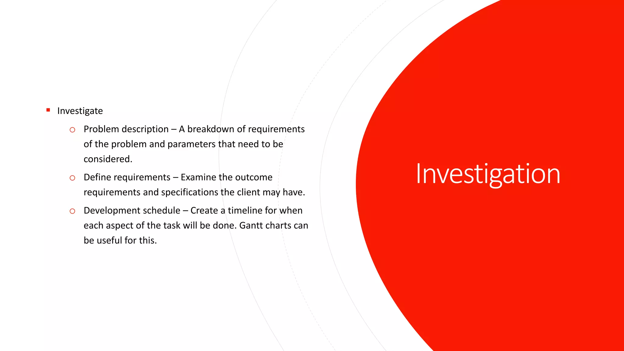 Investigation
 Investigate
o Problem description – A breakdown of requirements
of the problem and parameters that need to be
considered.
o Define requirements – Examine the outcome
requirements and specifications the client may have.
o Development schedule – Create a timeline for when
each aspect of the task will be done. Gantt charts can
be useful for this.
 