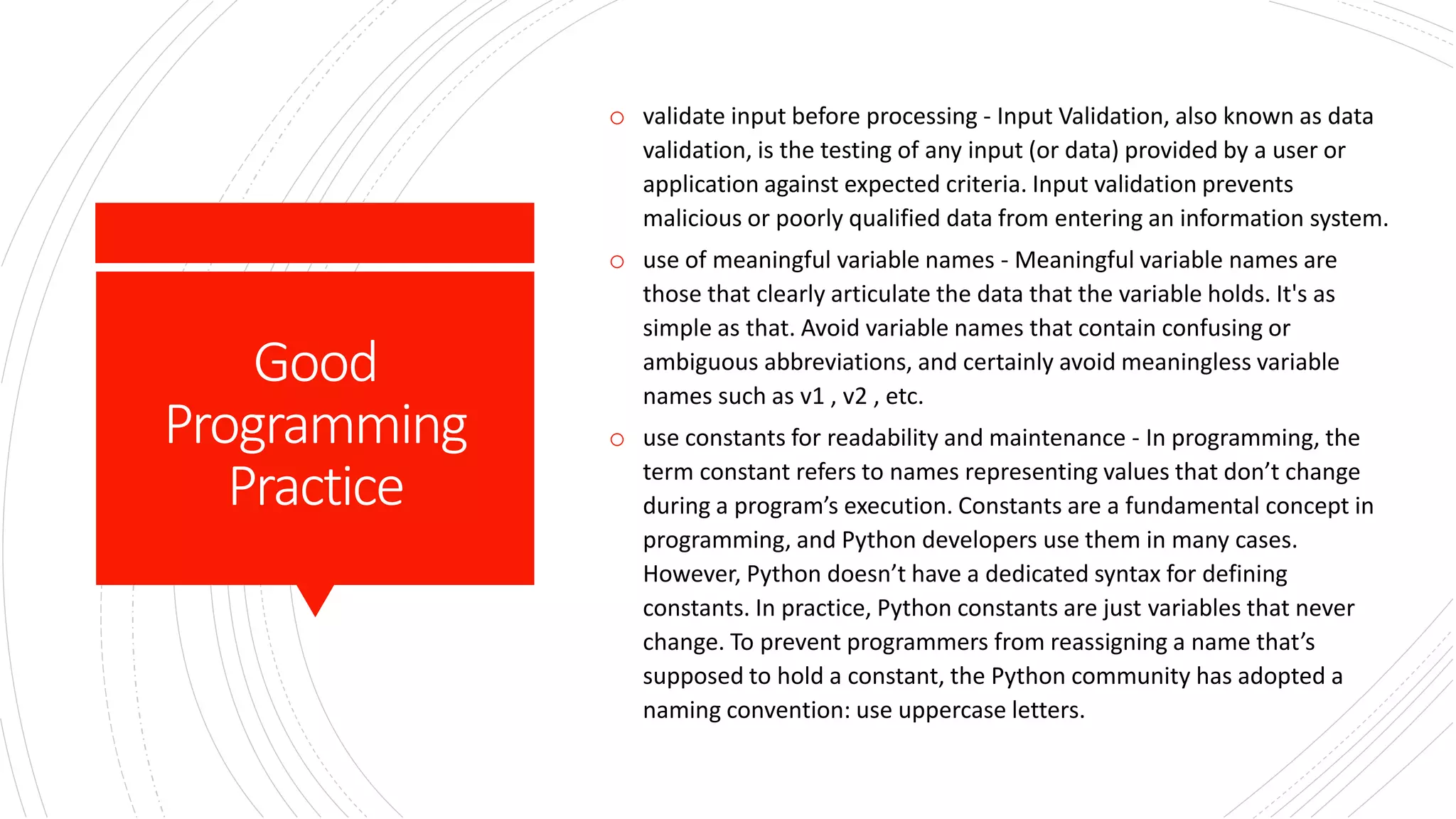Good
Programming
Practice
o validate input before processing - Input Validation, also known as data
validation, is the testing of any input (or data) provided by a user or
application against expected criteria. Input validation prevents
malicious or poorly qualified data from entering an information system.
o use of meaningful variable names - Meaningful variable names are
those that clearly articulate the data that the variable holds. It's as
simple as that. Avoid variable names that contain confusing or
ambiguous abbreviations, and certainly avoid meaningless variable
names such as v1 , v2 , etc.
o use constants for readability and maintenance - In programming, the
term constant refers to names representing values that don’t change
during a program’s execution. Constants are a fundamental concept in
programming, and Python developers use them in many cases.
However, Python doesn’t have a dedicated syntax for defining
constants. In practice, Python constants are just variables that never
change. To prevent programmers from reassigning a name that’s
supposed to hold a constant, the Python community has adopted a
naming convention: use uppercase letters.
 