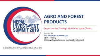 AGRO AND FOREST
PRODUCTS
Opportunities Through Niche And Value Chains
PRESENTER
DR. YOGENDRA KUMAR KARKI
Joint-Secretary
Ministry of Agriculture and Livestock Development
 