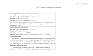 Agrement of Leave and Licence
19/08/2014
Draft of the LEAVE AND LICENCE AGREEMENT
Made and executed on ---- (1) -----at ----- (2) -----, between,
--------------(3)----------------------------------------,
Age : About -----(4)---- Years, Occupation : ------(5)-------
Residing at : -----(6)--------------------------
(6A) PAN:---------------------------(6B)UID:----------------
HEREINAFTER called ‘the Licensor/s’ (which expression shall, mean and include the Licensor/s
above named as also his/her/their respective heirs, successors, assigns, executors and
administrators) AND
---------------(7)-----------------------------
Age : About ---(8)-- Years, Occupation : --------(9)---------
,Residing at : --------(10)------------------
(10A) PAN:---------------------------(10B)UID:----------------
HEREINAFTER called ‘the Licensee/s’ (which expression shall mean and include only
Licensee/s above named).
WHEREAS the Licensor/s is/are absolutely seized and possessed of and or otherwise well
and sufficiently entitled to all that constructed portion being unit described in Schedule hereunder
written and are hereafter for the sake of brevity called or referred to as Licensed Premises and
is/are desirous of giving the said premises on Leave and Licence basis under Section 24 of the
Maharashtra Rent Control Act, 1999
AND WHEREAS the Licensee/s herein is/are in need of temporary premises for
his/her/their -------(10C)----------- use has/have approached the Licensor/s with a request to allow
 