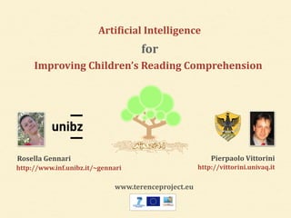 Arti6icial*Intelligence 
for 
Improving*Children’s*Reading*Comprehension 
Rosella*Gennari 
http://www.inf.unibz.it/~gennari 
Pierpaolo*Vittorini* 
http://vittorini.univaq.it 
www.terenceproject.eu 
 