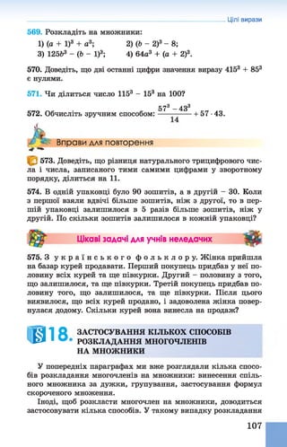 569. Розкладіть на множники:
1) (о + І)3 + а3; 2) (Ь - 2)3 - 8;
3) 12563 - (Ь - І)3; 4) 64а3 + (а + 2)3.
570. Доведіть, що дві останні цифри значення виразу 4153 + 853
є нулями.
571. Чи ділиться число 1153 - 153 на 100?
^^3 43^
572. Обчисліть зручним способом:-----—------ 1- 57 ■43.
Цілі вирази
Л Вправи для повторення
W W
573. Доведіть, що різниця натурального трицифрового чис­
ла і числа, записаного тими самими цифрами у зворотному
порядку, ділиться на 1 1 .
574. В одній упаковці було 90 зошитів, а в другій - ЗО. Коли
з першої взяли вдвічі більше зошитів, ніж з другої, то в пер­
шій упаковці залишилося в 5 разів більше зошитів, ніж у
другій. По скільки зошитів залишилося в кожній упаковці?
Цікаві задачі для учнів неледачих 3 ^
575. З у к р а ї н с ь к о г о ф о л ь к л о р у . Жінка прийшла
на базар курей продавати. Перший покупець придбав у неї по­
ловину всіх курей та ще півкурки. Другий - половину з того,
що залишилося, та ще півкурки. Третій покупець придбав по­
ловину того, що залишилося, та ще півкурки. Після цього
виявилося, що всіх курей продано, і задоволена жінка повер­
нулася додому. Скільки курей вона винесла на продаж?
ІШ18, ЗАСТОСУВАННЯ КІЛЬКОХ СПОСОБІВ
РОЗКЛАДАННЯ МНОГОЧЛЕНІВ
НА МНОЖНИКИ
У попередніх параграфах ми вже розглядали кілька спосо­
бів розкладання многочленів на множники: винесення спіль­
ного множника за дужки, групування, застосування формул
скороченого множення.
Іноді, щоб розкласти многочлен на множники, доводиться
застосовувати кілька способів. У такому випадку розкладання
107
 