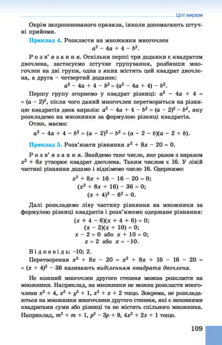 Окрім запропонованого правила, інколи допомагають штуч­
ні прийоми.
Приклад 4. Розкласти на множники многочлен
а2 - 4а + 4 - Ь2.
Р о з в ’ я з а н н я . Оскільки перші три доданки є квадратом
двочлена, застосуємо штучне групування, розбивши мно­
гочлен на дві групи, одна з яких містить цей квадрат двочле­
на, а друга - четвертий доданок:
а2 - 4а + 4 - Ь2= (а2 - 4а + 4) - б2.
Першу групу згорнемо у квадрат різниці: а2 - 4а + 4 =
= (а - 2)2, після чого даний многочлен перетвориться на різни­
цю квадратів двох виразів: а2 - 4а + 4 - Ь2 = (а - 2)2- Ь2, яку
розкладемо на множники за формулою різниці квадратів.
Отже, маємо:
а2 - 4а + 4- Ь2 = (а - 2)2- Ь2 = (а - 2 - &)(а - 2 + Ь).
Приклад 5.Розв’язати рівняння х2 + 8ж - 20 = 0.
Р о з в ’ я з а н н я . Знайдемо таке число, яке разом з виразом
х2 + 8х утворює квадрат двочлена. Таким числом є 16. У лівій
частині рівняння додамо і віднімемо число 16. Одержимо:
ж2 + 8л; + 16 - 16 - 20 = 0;
(ж2 + 8л; + 16) - 36 = 0;
(ж + 4)2 - б2 = 0.
Далі розкладемо ліву частину рівняння на множники за
формулою різниці квадратів і розв’яжемо одержане рівняння:
(ж + 4 - 6)(ж + 4 + 6) = 0;
(ж - 2)(ж + 10) = 0;
ж - 2 = 0 або ж + 10 = 0;
ж = 2 або ж = - 10.
В і д п о в і д ь : -10; 2.
Перетворення ж2 + 8ж - 20 = ж2 + 8ж + 16 - 16 - 20 =
= (ж + 4)2 - 36 називають виділенням квадрата двочлена.
Не кожний многочлен другого степеня можна розкласти на
множники. Наприклад, на множники не можна розкласти много­
члени ж2 + 4, ж2 + у2 + 1, ж2 + ж + 2 тощо. Зокрема, не розклада­
ються на множники многочлени другого степеня, які є неповними
квадратами суми або різниці та не містять спільного множника.
Наприклад, т2 + т + 1, р2 - Зр + 9, 4Ж2 + 2ж + 1 тощо.
Цілі вирази
109
 