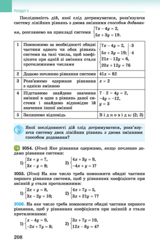 Послідовність дій, якої слід дотримуватися, розв’язуючи
систему лінійних рівнянь з двома змінними способом додаван­
и х - 4 у = 2,
ня, розглянемо на прикладі системи і _ _ „„
[5* + 3у = 19.
РОЗДІЛ з __________________________________________________________________
1 Помножимо за необхідності обидві
частини одного чи обох рівнянь
системи на такі числа, щоб коефі­
цієнти при одній зі змінних стали
протилежними числами
|7*-4г/ = 2,
[5* + 3у = 19;
|21* - 12у = 6
[20* +12у = 7
•3
•4
6
2 Додамо почленно рівняння системи 41* = 82
3 Розв’яжемо одержане рівняння
3 однією змінною
* = 2
4 Підставимо знайдене значення
змінної в одне з рівнянь даної си­
стеми і знайдемо відповідне їй
значення іншої змінної
7 •2 - 4у = 2,
-4 у = -12,
у = 3
5 Запишемо відповідь В і д п о в і д ь: (2; 3)
Якої послідовності дій слід дотримуватися, розв’язу­
ючи систему двох лінійних рівнянь з двома змінними
способом додавання?
1054. (Усно) Яке рівняння одержимо, якщо почленно до­
дамо рівняння системи:
[2* + у = 7, [4* + Зу = 9,
^ [З* - у = 8; ^ { - 4 * + у = 1?
1055. (Усно) На яке число треба помножити обидві частини
першого рівняння системи, щоб у рівняннях коефіцієнти при
змінній у стали протилежними:
І2х + у = 8, Ї4х + 7у = 5,
Ц [З* - 2у = 10; 2) [Зж + 21і/ = 7?
1056. На яке число треба помножити обидві частини першого
рівняння, щоб у рівняннях коефіцієнти при змінній х стали
протилежними:
[* - 4 у = 9, [3* + 7і/ = 19,
Ц 1 -2* + 7у = 8; 2) 112* - 8 у = 4?
208
 