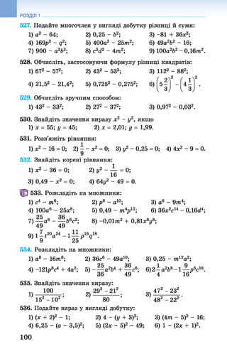 ґ 2^1
2
Г. 1Л
2
5 - — 4 -
1 3J 1 3J
527. Подайте многочлен у вигляді добутку різниці й суми:
1) а2 - 64; 2) 0,25 - б2; 3) -81 + 36ж2;
4) 169р2 - q2; 5) 400а2 - 25тп2; 6) 49а2Ь2 - 16;
7) 900 - а2Ь2; 8) c2d2 - 4 т 2; 9) 100а2Ь2- 0,16т2.
528. Обчисліть, застосовуючи формулу різниці квадратів:
1) 672 - 572; 2) 432 - 532; 3) 1122 - 882;
4) 21,52 - 21,42; 5) 0,7252 - 0,2752; 6)
529. Обчисліть зручним способом:
1) 432 - ЗЗ2; 2) 27а - 372; 3) 0,972 - 0,032.
530. Знайдіть значення виразу х2 - у2, якщо
1) х = 55; у = 45; 2) х = 2,01; у = 1,99.
531. Розв’яжіть рівняння:
1) ж2 - 1 6 = 0; 2) —- ж2 = 0; 3) у2 - 0,25 = 0; 4) 4ж2 - 9 = 0.
9
532. Знайдіть корені рівняння:
1) ж2 - 36 = 0; 2) у2 - ^ = 0;
3) 0,49 - ж2 = 0; 4) 64у2 - 49 = 0.
533. Розкладіть на множники:
1) с4 - т 6; 2) р 8 - а10; 3) а6 - 9 т 4;
4) 100а6 - 25ж8; 5) 0,49 - т 4р12; 6) 36ж2с14 - 0,16d4;
7) — а8 - — Ьвс2; 8) -0 ,0 1 т 2 + 0,81ж6у8;
49 49
9) 1—f20а24 - І — рібді8.
9 25
534. Розкладіть на множники:
1) а8 - 16т6; 2) 36с6 - 49а10; 3) 0,25 - т 12а2;
4 ) -121р8с4 + 4а2; 5) а2Ь4 + — с6; 6) 2 —а2Ь8-1 — р6с18.
36 49 4 16
535. Знайдіть значення виразу:
. 100 292 - 212 , 472 - 232
152 - 102 ’ ’ 80 5 482 - 222
536. Подайте вираз у вигляді добутку:
1) (ж + 2)2 - 1; 2) 4 - (у + З)2; 3) (4т - 5)2 - 16;
4) 6,25 - (а - 3,5)2; 5) (2ж - 5)2 - 49; 6) 1 - (2ж + І)2.
РОЗДІЛ 1
1 0 0
 
