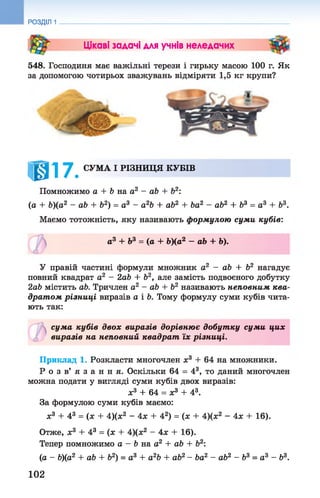 РОЗДІЛ 1
Цікаві задачі для учнів неледачих
548. Господиня має важільні терези і гирьку масою 100 г. Як
за допомогою чотирьох зважувань відміряти 1,5 кг крупи?
1017. СУМА І РІЗНИЦЯ КУБІВ
Помножимо а + Ь на а2 - аЬ + Ь2:
(а + Ь)(а2 - а Ь + Ь2) = а3 - а2Ь + аЬ2 + Ьа2 - аЬ2 + Ь3 = а 3 + Ь3.
Маємо тотожність, яку називають формулою суми кубів:
У правій частині формули множник а2 - аЬ + Ь2 нагадує
повний квадрат а2 - 2аЬ + Ь2, але замість подвоєного добутку
2аЬ містить аЬ. Тричлен а2 - аЬ + Ь2 називають неповним ква­
драт ом різниці виразів а і Ь. Тому формулу суми кубів чита­
ють так:
сума кубів двох виразів дорівнює добутку суми цих
виразів на неповний квадрат їх різниці.
Приклад 1. Розкласти многочлен ж3 + 64 на множники.
Р о з в’ я з а н н я . Оскільки 64 = 43, то даний многочлен
можна подати у вигляді суми кубів двох виразів:
За формулою суми кубів маємо:
х3 + 43 = (ж + 4)(х2 - 4х + 42) = (х + 4)(ж2 - 4х + 16).
Отже, х3 + 43 = (ж + 4)(ж2 - 4ж + 16).
Тепер помножимо а - Ь на а2 + аЬ + Ь2:
(іа - Ь)(а2 + аЬ + Ь2) = а 3 + а2Ь + аЬ2- Ьа2 - аЬ2 - Ь 3 = а 3 - Ь3.
а3 + Ь3 = (а + Ь)(а2 —аЬ + Ь).
©
ж3 + 64 = ж3 + 43.
1 0 2
 