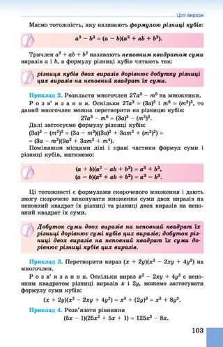 Цілі вирази
Маємо тотожність, яку називають формулою різниці кубів:
а ? - Ь 3 = ( а - Ь)(а2 + аЬ + Ь2).
©
Тричлен а2 + аЬ + Ь2 називають неповним квадрат ом суми
виразів а і Ь, а формулу різниці кубів читають так:
різниця кубів двох виразів дорівню є добутку різниці
цих виразів на неповний квадрат їх суми.
Приклад 2. Розкласти многочлен 27а3 - т6на множники.
Р о з в ’ я з а н н я . Оскільки 27а3 = (За)3 і тв = (/та2)3, то
даний многочлен можна перетворити на різницю кубів:
27а3 - т6 = (За)3 - (т2)3.
Далі застосуємо формулу різниці кубів:
(За)3 - (т2)3 = (За - тп2)((3а)2 + За/»2 + (тп2)2) =
= (За - /п2)(9а2 + Затп2 + іп4).
Помінявши місцями ліві і праві частини формул суми і
різниці кубів, матимемо:
(а + Ь)(а2 - аЬ + Ь2) = а3 + Ь3,
(а - Ь)(а2 + аЬ + Ь2) = а3 - Ь3.
Ці тотожності є формулами скороченого множення і дають
змогу скорочено виконувати множення суми двохвиразів на
неповний квадрат їх різниці та різниці двох виразів нанепо­
вний квадрат їх суми.
Добут ок суми двох виразів на неповний квадрат їх
різниці дорівнює сумі кубів цих виразів; добуток р із­
ниці двох виразів на неповний квадрат їх суми до­
рівню є різниці кубів цих виразів.
Приклад 3. Перетворити вираз (х + 2у)(х2 - 2ху + 4у2) на
многочлен.
Р о з в ’ я з а н н я . Оскільки вираз х2 - 2ху + 4у2 є непо­
вним квадратом різниці виразів х і 2у, можемо застосувати
формулу суми кубів:
(ж + 2у)(х2 - 2ху + 4у2) = х3 + (2у)3 = ж3 + 8у3.
Приклад 4. Розв’язати рівняння
(5х - 1)(25ж2 + 5х + 1) = 125х3 - 8х.
103
 