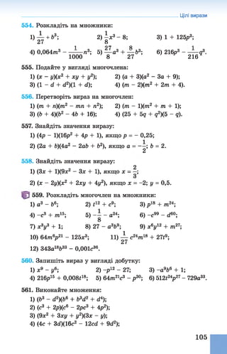 554. Розкладіть на множники:
1 ) ^ + &3; 2 )| * 3 - 8 ; 3) 1 + 125р3;
1 97 Я 1
4) 0,064/тг3 ----------/і3; 5) — а3 + — &3; 6) 216р3 -------- д3.
1000 8 27 216
555. Подайте у вигляді многочлена:
1) (х - у)(х2 + ху + у2); 2) (а + 3)(а2 - За + 9);
3) (1 - d + d2)(1 + d); 4) (/п - 2)(т2 + 2т + 4).
556. Перетворіть вираз на многочлен:
1) (/п + п)(т2 - тп + п2); 2) (т - 1 )(т2 + т + 1);
3) (Ь + 4)(62 - 4Ь + 16); 4) (25 + 5д + д2)(5 - д).
557. Знайдіть значення виразу:
1) (4р - 1)(16р2 + 4р + 1), якщо р = - 0,25;
2) (2а + &)(4а2 - 2аЬ + Ь2), якщо а = ; b = 2.
2
558. Знайдіть значення виразу:
2
1) (Зл; + 1)(9х2 - Зле + 1), якщо х - —;
2) (ж - 2у)(х2 + 2ху + 4у2), якщо х = -2; у = 0,5.
559. Розкладіть многочлен на множники:
1) а3 - Ь6; 2) *12 + с9; 3) р18 + /тг24;
4) -с 3 + /7г15; 5) ~ - а24; 6) - с " - d60;
7) х3у3 + 1; 8) 27 - а369; 9) х6у12 + /7г27;
10) 64ттг6р21 - 1 2 5 л:3; 11) ^ с24/тг18 + 271 9;
12) 343а18Ь33 - 0,001с36.
560. Запишіть вираз у вигляді добутку:
1) л:9 - у6; 2) -р12 - 27; 3) -а 9&6 + 1;
4) 216р15 + 0,008і18; 5) 64т21с3 - р30; 6) 512і24р27- 729а33.
561. Виконайте множення:
1) (Ь3 - d2)(b6 + b3d2 + d4);
2) (с3 + 2р)(с6 - 2рс3 + 4р2);
3) (9ж2 + 3ху + у2)(3х - у);
4) (4с + 3d)(16c2 - 12cd + 9d2);
Цілі вирази
105
 