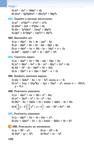 5) (а8 - 4а4 + 16)(а4 + 4);
6) (5т2 - 6р3)(25тп4 + З0тге2р3 + 36р6).
562. Подайте у вигляді многочлена:
1) (а5 - т2)(а10 + аьт2 + /та4);
2) (25а2 - 5а& + &2)(5а + &);
3) (2х - 7у2)(4х2 - 14ху2 + 49г/4);
4) (Зр2 + 4с3)(9р4 - 12р2с3 + 16с®).
563. Виконайте дії:
1) (а + 2)(а2 - 2а + 4) - а(а2 - 5);
2) (& - 3)(Ь2 + ЗЬ + 9) - Ь(Ь - З)(Ь + 3);
3) (ж + 4)(х2 - 4х + 16) —(х - 1)(х2 + х + 1);
4) (262 - 1)(464 + 2Ь2 + 1) - (2&3 + І)2.
564. Спростіть вираз:
1) (а - 4)(а2 + 4а + 16) - а(а - 2)(а + 2);
2) (х2 + 3)(х4 - Зх2 + 9) - (х2 - 2)(х4 + 2х2 + 4);
3) Ь(Ь - І)2 - (Ь - 5)(Ь2 + 5Ь + 25);
4) (а - 1)(а2 + а + 1)(а + 1)(а2 - а + 1).
565. Знайдіть значення виразу:
1) (2а + 1)(4а2 - 2а + 1) - 7а3, якщоа =-2;
2) (х2 + 5ху + 25у2)(х - 5у) + 25ys - х3, якщо х = -2015,
у = 0,1 .
566. Розв’яжіть рівняння:
1) (х - 4)(ж2 + 4х + 16) = х3 - 8х;
2) (ж3 + 1)(х6 - х3 + 1) = х9 - 5х;
3) (9х2 - 6х + 4)(3х + 2) = 3ж(3х + 4)(3х - 4) + 32;
РОЗДІЛ 1
567. Розв’яжіть рівняння:
1) (х - 2)(х2 + 2х + 4) = 24х + х3;
2) (2х + 1)(4х2 - 2х + 1) = 2х(2х - 3)(2х + 3) + 37.
Є 568. Розкладіть на множники:
1) (а + З)3 - а3; 2) (х - 4)3 + 8;
3) 27р3 - (р + І)3; 4) 64х3 + (х - І)3.
1) (а + З)3 - 2) (х - 4)3 + 8;
4) 64х3 + (х - І)3.
106
 