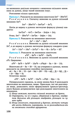 РОЗДІЛ 1
на множники доцільно починати з винесення спільного множ­
ника за дужки, якщо такий множник існує.
Розглянемо кілька прикладів.
Приклад 1. Розкласти на множники многочлен 5тп4- 20т2п2.
Р о з в ’ я з а н н я . Спочатку винесемо за дужки спільний
множник 5т2:
5т4 - 20т2п2 = 5т2(т2 - 4л2).
Потім до виразу в дужках застосуємо формулу різниці ква­
дратів:
5т2(т2 - 4п2) = 5т2(т - 2п)(т + 2п).
Отже, 57П4 - 20т2п2 = 5т2(т - 2п)(т + 2ті).
Приклад 2. Розкласти на множники многочлен
2х4 + 12х3 + 18х2.
Р о з в ’ я з а н н я . Винесемо за дужки спільний множник
2х2, а до виразу в дужках застосуємо формулу квадрата суми:
2х4 + 12х3 + 18х2 = 2х2(х2 + 6х + 9) = 2хг(х + З)2.
Приклад 3. Розкласти на множники многочлен
а3Ь2 - 3а3Ь + 5а2Ь2 - 15а2Ь.
Р о з в ’ я з а н н я . Винесемо за дужки спільний множник
а2Ь. Одержимо:
а 3Ь2 - За3Ь + 5а2Ь2 - 15а2Ь = а2Ь(аЬ - За + 56 - 15).
Многочлен аЬ - За + 56 - 15, що утворився в дужках, можна
розкласти на множники способом групування:
аЬ - За + 56 - 15 = (аб - За) + (56 - 15) = а(6 - 3) + 5(6 - 3) =
= (6 - 3)(а + 5).
Остаточно маємо:
а3Ь2 - За3Ь + 5а2Ь2 - 15а26 = а26(6 - 3)(а + 5).
Універсального правила, за яким можна було б розкладати
многочлени на множники, немає. Приклади, які ми розгляну­
ли вище, дозволяють лише сформулювати правило-орієнтир,
якого бажано дотримуватися при розкладанні многочленів на
множники.
1) Якщо можливо, винести спільний множник за дужки.
2) Перевірити, чи не є вираз, одержаний в дужках, квадра­
том двочлена або різницею квадратів, різницею чи су­
мою кубів.
3) Якщо многочлен, отриманий у дужках, містить чотири
або шість доданків, перевірити, чи не розкладаєт ься він
на множники способом групування.
108
 