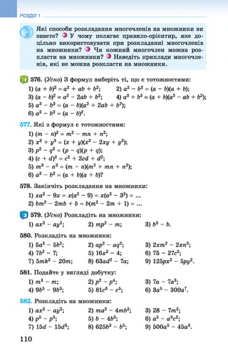 РОЗДІЛ 1
Ф
Які способи розкладання многочленів на множники ви
знаєте? З У чому полягає правило-орієнтир, яке до­
цільно використовувати при розкладанні многочленів
на множники? З Чи кожний многочлен можна роз­
класти на множники? З Наведіть приклади многочле­
нів, які не можна розкласти на множники.
576. (Усно) 3 формул виберіть ті, що є тотожностями:
1) (а + Ь)2 = а2 + ab + Ь2; 2) а2 - Ь2 = (а - Ь)(а+ Ь);
3) (а - b f = а2 - 2ab + b2; 4) а3 + б3 = (а + b)(a2- ab + Ь2);
5) а3 - Ь3 = (а - Ь)(а2 + 2ab + b2);
6) а2 - ft2 = (а - b)2.
577. Які з формул є тотожностями:
1) (т - ті)2 = т2 - тп + п2;
2) х3 + у3 = (х + у)(х2 - 2ху + у2);
З) p 2- q 2= (p~q)(p + q);
4) (с + d)2 = с2 + 2cd + d2;
5) т3 - ті3 = (тп - п)(тп2 + тпп + п2);
6) а2 - Ь2 = (а + Ь)(а + Ь)1
578. Закінчіть розкладання на множники:
1) ха2 - 9х = х(а2 - 9) = х(а2 - З2) = ...
2) bm2 - 2mb + b = b(m2 - 2m + 1) = ...
579. (Усно) Розкладіть на множники:
1) ах2 - ау2; 2) mp2 - m;
580. Розкладіть на множники:
1) 5а2 - 5Ь2; 2) ар2 - aq2;
4) 7b2 - 7; 5) 16х2 - 4;
7) 5mk2 - 20m; 8) 63od2 - 7а;
581. Подайте у вигляді добутку:
1) т3 - т; 2) р 2 - р4;
4) 9Ь5 - 9Ь3; 5) 81с3 - сб;
582. Розкладіть на множники:
1) ах2 - ау2; 2) та2 - 4тЬ2;
4) р ь - р 3; 5) b - Ab3;
7) 15d - 15d3; 8) 625&3 - b5;
3) b3 - b.
3) 2xm2 - 2xn2;
6) 75 - 27c2;
9) 125px2 - bpy2.
3) 7a - 7a3;
6) 3a5 - 300a7.
3) 28 - 7m2;
6) a5 - a3c2;
9) 500a5 - 45a3.
110
 