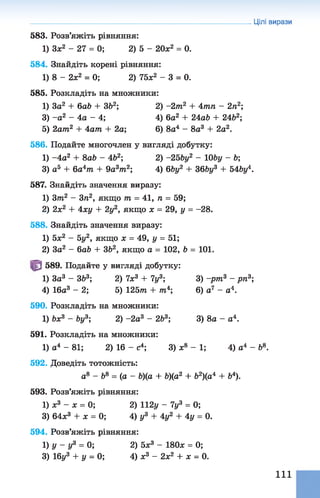 583. Розв’яжіть рівняння:
1) Зх2 - 2 7 = 0; 2) 5 - 20х2 = 0.
584. Знайдіть корені рівняння:
1) 8 - 2х2 = 0; 2) 75л;2 - 3 = 0.
585. Розкладіть на множники:
1) 3а2 + 6ab + ЗЬ2; 2) -2т 2 + Атп - 2л2;
3) -а 2 - 4а - 4; 4) 6а2 + 24аЬ + 24&2;
5) 2ат2 + Аат + 2а; 6) 8а4 - 8а3 + 2а2.
586. Подайте многочлен у вигляді добутку:
1) -4 а 2 + 8ab - Ab2; 2) -25by2 - Ш у - b;
3) а5 + 6а4яг + 9a 3m2; А) 6by2 + Зб&у3 + ЬАЬу4.
587. Знайдіть значення виразу:
1) 3т2 - 3п2, якщо т = 41, л = 59;
2) 2х2 + Аху + 2у2, якщо х = 29, у = -28.
588. Знайдіть значення виразу:
1) 5л:2 - 5у2, якщо х = 49, у = 51;
2) За2 - 6ab + ЗЬ2, якщо а = 102, b = 101.
589. Подайте у вигляді добутку:
1) За3 - ЗЬ3; 2) 7х3 + 7у3; 3) -рт 3 - рп3;
А) 16а3 - 2; 5) 125т + т4; 6) а7 - а4.
590. Розкладіть на множники:
1) Ьх3 - Ьу3; 2) -2а3 - 263; 3) 8а - а4.
591. Розкладіть на множники:
1) а4 - 81; 2) 16 - с4; 3) л;8 - 1; 4) а4 - Ь8.
592. Доведіть тотожність:
а8 - &8 = (а - Ь)(а + &)(а2 + &2)(а4 + &4).
593. Розв’яжіть рівняння:
1) л:3 - л: = 0; 2) 112 у - 7у3 = 0;
3) 64л:3 + х = 0; 4) у3 + Ау2 + Ау = 0.
594. Розв’яжіть рівняння:
1) у - у3 = 0; 2) 5л:3 - 180л; = 0;
3) 16у3 + у = 0; 4) ж3 - 2л;2 + л; = 0.
Цілі вирази
111
 