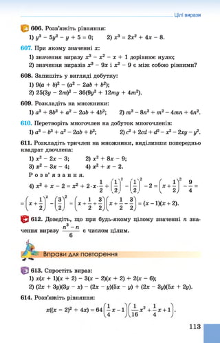 Цілі вирази
606. Розв’яжіть рівняння:
1) у3 - 5у2 - у + 5 = 0; 2) х3 = 2х2 + 4х - 8.
607. При якому значенні х:
1) значення виразу х3 - х2 - х + 1 дорівнює нулю;
2) значення виразів х3 - 9х і х2 - 9 є між собою рівними?
608. Запишіть у вигляді добутку:
1) 9(а + Ь)2 - (а2 - 2аЬ + Ь2);
2) 25(3у - 2тп)2 - 36(9у2 + 12ту + 4т2).
609. Розкладіть на множники:
1) а3 + 8Ь3 + а2 - 2аЬ + 4&2; 2) т3 - 8 п3 + т2 - 4тп + 4га2.
610. Перетворіть многочлен на добуток многочленів:
1) а3 - &3 + а2 - 2аЬ + б2; 2) с2 + 2с<і + & - х2- 2 х у -у 2.
611. Розкладіть тричлен на множники, виділивши попередньо
квадрат двочлена:
1) х2 - 2 х - 3; 2) х2 + 8 х - 9;
3) х2 - Зх - 4; 4) х2 + х - 2.
Р о з в ’ я з а н н я . . о , . о . . о ^
4 “
9 „ 1 ґ1'
2
' і '
2
г ^= х2 + 2 - х — + — - 2 = х + —
2 , 2, , 2, 1 2)
( ^
2
Г31 Г і 3^( 1 ЗЛх + —
— — = х н--- 1— х + -----
1 2) 1 2 2) 1 2 2)
= (х - 1)(х + 2).
& 612. Доведіть, що при будь-якому цілому значенні п зна-
„з
п —п
чення виразу -------- є числом цілим.
Л Вправи для повторення
613. Спростіть вираз:
1) х(х + 1)(х + 2) - 3(х - 2)(х + 2) + 2(х - 6);
2) (2х + 3у)(3у - х) - (2х - у)(5х - у) + (2х - Зу)(5х + 2у).
614. Розв’яжіть рівняння:
 