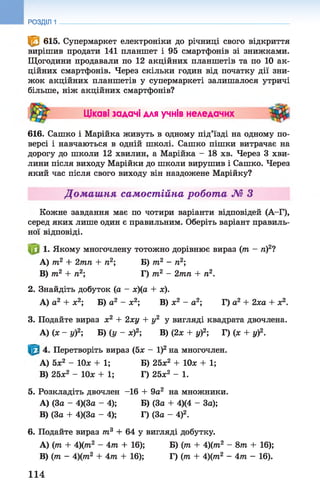 РОЗДІЛ 1
© 615. Супермаркет електроніки до річниці свого відкриття
вирішив продати 141 планшет і 95 смартфонів зі знижками.
Щогодини продавали по 12 акційних планшетів та по 10 ак­
ційних смартфонів. Через скільки годин від початку дії зни­
жок акційних планшетів у супермаркеті залишалося утричі
більше, ніж акційних смартфонів?
Цікаві задачі для учнів неледачих
616. Сашко і Марійка живуть в одному під’їзді на одному по­
версі і навчаються в одній школі. Сашко пішки витрачає на
дорогу до школи 12 хвилин, а Марійка - 18 хв. Через 3 хви­
лини після виходу Марійки до школи вирушив і Сашко. Через
який час після свого виходу він наздожене Марійку?
Домашня самостійна робота № З
Кожне завдання має по чотири варіанти відповідей (А-Г),
серед яких лише один є правильним. Оберіть варіант правиль­
ної відповіді.
1. Якому многочлену тотожно дорівнює вираз (/71 - п)2?
A) 7П2 + 2тп + п2; Б) тп2 - п2;
B) т2 + ге2; Г) т2 - 2тп + п2.
2. Знайдіть добуток (а - х)(а + х).
А) а2 + х2; Б) а2 - х2; В) х2 - а2; Г) а2 + 2ха + х2.
3. Подайте вираз х2 + 2ху + у2у вигляді квадрата двочлена.
А) (х - у)2; Б) (у - х)2; В) (2х + у)2; Г) (х + у)2.
4. Перетворіть вираз (5х - І)2на многочлен.
A) 5х2 - Юх + 1; Б) 25х2 + 10* + 1;
B) 25х2 - Юх + 1; Г) 25*2 - 1.
5. Розкладіть двочлен -16 + 9а2 на множники.
A) (За - 4)(3а - 4); Б) (За + 4)(4 - За);
B) (За + 4)(3а - 4); Г) (За - 4)2.
6. Подайте вираз т3 + 64 у вигляді добутку.
A) (тп + 4)(тга2 - 4т + 16); Б) (т + 4)(т2 - 8т + 16);
B) (тп - 4)(тп2 + 4тп + 16); Г) (тп + 4)(тп2 - 4 т - 16).
114
 
