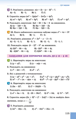 Цілі вирази
^ 7. Розв’яжіть рівняння: х(х + 2) - (х - З)2 = 7.
А) -2; Б) -1; В) 1; Г) 2.
8. Спростіть вираз (тп2 + 2р)(тп4 —2тп2р + Ар2).
А) /п4 + 8р3; Б) тп6+ 8р3; В) /ті6 - 8р3; Г) т6 + Ар3.
9. Розкладіть многочлен 3аЬ —36 + 6а - 6на множники.
A) (а - 1)(6 + 2); Б) 3(а + 1)(6 - 2);
B) 3(а + 1)(6 + 2); Г) 3(а - 1)(6 + 2).
10. Якого найменшого значення набуває вираз х2 + Ах + З?
А) 1; Б) 0; В) -1; Г) -2.
11. Розв’яжіть рівняння ж3 + 2х2 - х - 2 = 0.
А) -2; -1; 1; Б) -2; 1; В) -2; -1; Г) -1; 1.
12. Розкладіть вираз (6 - 2)3 - б3 на множники.
A) 2(Ь2 - 66 + 4); Б) -2 (б2 - 66 + 4);
B) -2(362 - 66 + 4); Г) 2(362 - 66 + 4).
ЗАВДАННЯ ДЛЯ ПЕРЕВІРКИ ЗНАНЬ ДО § 13 - § 18
Ф 1. Перетворіть вираз на многочлен:
1) (р + а)2; 2) (с - т)(с + т).
2. Розкладіть на множники:
1) і2 - 2і6 + б2; 2) а2 - п2.
3. Які з рівностей є тотожностями:
1) (р - а)2 = р 2 - р а + а2; 2)р3 + д3 = (р + д)(р2-р д + д2);
3) т2 - с2 = (т - с)(тп + с); 4) сі3 - і3 = (сі - і)(й2 + 2сІЇ + і2)?
Ф 4. Перетворіть вираз на многочлен:
1) (За - 5)2; 2) (7 + 26)(26 - 7).
5. Розкладіть многочлен на множники:
1) а2 + 6а + 9; 2) -25 + 36х2; 3) б3 + 64; 4) 7с2 - Іб2.
6. Спростіть вираз (2х + З)2 + (7 - 2х)(7 + 2х) та знайдіть його
1
значення, якщо х = ------.
12
7. Розв’яжіть рівняння:
1) 2х3 - 50х = 0; 2) ж3 - 10ж2 + 25* = 0.
115
 