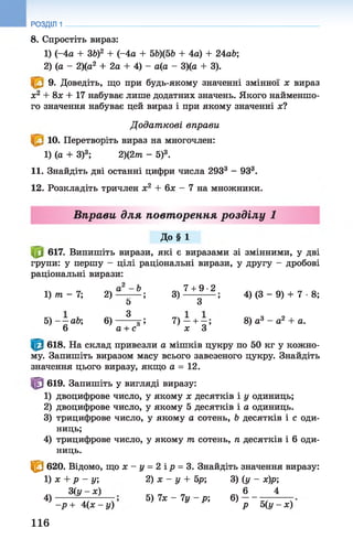 РОЗДІЛ 1
8. Спростіть вираз:
1) (-4а + ЗЬ)2 + (-4а + 5Ь)(5Ь + 4а) + 24аЬ;
2) (а - 2)(а2 + 2а + 4) - а(а - 3)(а + 3).
9. Доведіть, що при будь-якому значенні змінної х вираз
х2 + 8х + 17 набуває лише додатних значень. Якого найменшо­
го значення набуває цей вираз і при якому значенні х?
Д одат кові вправи
10. Перетворіть вираз на многочлен:
1) (а + З)3; 2)(2тп - 5)3.
11. Знайдіть дві останні цифри числа 2933 - 933.
12. Розкладіть тричлен х2 + 6х - 7 на множники.
Вправи для повторення розділу 1
До§ 1
617. Випишіть вирази, які є виразами зі змінними, у дві
групи: у першу - цілі раціональні вирази, у другу - дробові
раціональні вирази:
1) 7п - 7; 2) — ; 3) 7 + о9 ' 2 ; 4) (3 - 9) + 7 •8;
5 о
5) - —аЬ 6) —^ ; 7 ) - + - ; 8) а3 - а2 + а.
6 а + с х З
618. На склад привезли а мішків цукру по 50 кг у кожно­
му. Запишіть виразом масу всього завезеного цукру. Знайдіть
значення цього виразу, якщо а = 12 .
619. Запишіть у вигляді виразу:
1) двоцифрове число, у якому х десятків і у одиниць;
2) двоцифрове число, у якому 5 десятків і а одиниць.
3) трицифрове число, у якому а сотень, Ь десятків і с оди­
ниць;
4) трицифрове число, у якому т сотень, п десятків і 6 оди­
ниць.
$ 620. Відомо, що х - у = 2 ір = 3. Знайдіть значення виразу:
1) х + р - у; 2) х - у + 5р; 3) (у - х)р;
З(у - ж) 6 4
4 ) } 5) їх - 1у - р; 6) - - - -------
-р + 4( х - у ) р 5( у - х )
116
 