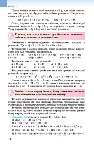 РОЗДІЛ 1
Проте можна вказати такі значення х і у, для яких значен­
ня цих виразів не будуть між собою рівними. Наприклад,
якщо х = 2; у = 0, то
Зх + 2у = 3 •2 + 2 •0 = 6, Ьху = 5 •2 •0 = 0.
Отже, існують такі значення змінних, при яких відповідні
значення виразів Зх + 2у і 5ху не дорівнюють одне одному.
Тому вирази Зх + 2у і Ьху не є тотожно рівними.
Рівність, яка є правильною при будь-яких значеннях
змінних, називають тотожністю.
Виходячи з вищевикладеного, тотожностями, зокрема, є
рівності: 2(х - 1) = 2х - 2 та 2х + Зх = 5х.
Тотожністю є кожна рівність, якою записано відомі власти­
вості дій над числами. Наприклад,
а + Ь = 6 + а; (а + 6) + с = а + ф + с); аф + с) =аЬ + ас;
аЬ = Ьа; (аЬ)с = а(Ьс); аф - с) =аЬ - ас.
Тотожностями є і такі рівності:
а + 0 = а; а -0 = 0; а •(-Ь) = -аЬ;
а + (-а) = 0; а •1 = а; -а •(-Ь) = аЬ.
Тотожностями також прийнято вважати правильні числові
рівності, наприклад:
1+ 2 + 3 = 6; 52 + 122= ІЗ2; 12 •(7 - 6) = 3 •4.
Якщо у виразі 5х + 2х - 9 звести подібні доданки, одержи­
мо, що 5х + 2х - 9 = їх - 9. У такому випадку кажуть, що
вираз 5х + 2х - 9 замінили тотожним йому виразом їх - 9.
Заміна одного виразу іншим, йому тотожним, назива­
ють тотожним перет воренням виразу.
Тотожні перетворення виразів зі змінними виконують, застосо­
вуючи властивості дій над числами. Зокрема, тотожними пере­
твореннями єрозкриття дужок, зведення подібних доданків тощо.
Тотожні перетворення доводиться виконувати під час спро­
щення виразу, тобто заміни деякого виразу на тотожно рівний
йому вираз, який має коротший запис.
Приклад 1. Спростити вираз: 1) -0 ,3 т •5л;
2) 2(3ж - 4) + 3(-4ж + 7);
3) 2 + 5а - (а - 2Ь) + (36 - а).
Р о з в’ я з а н н я. 1) -0,3т •Ьп = -0 ,3 •Ьтп = -,Ьтп;
2) 2(3х - 4) + 3(-4х + 7) = 6х - 8 -1 2 * + 21 = -6х +13;
3) 2 + 5а - (а - 26) + (36 - а) = 2 + 5а - а + 26 + 36 - а = За + 56 + 2.
12
 