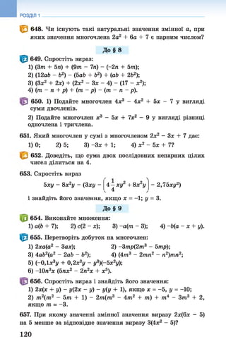 РОЗДІЛ 1
<0 648. Чи існують такі натуральні значення змінної а, при
яких значення многочлена 2а2 + 6а + 7 є парним числом?
До §8
649. Спростіть вираз:
1) (Зт + 5га) + (9 т - 7га) - (-2га + 5т);
2) (12а6 - Ь2) - (5аЬ + б2) + (аЬ + 2Ь2);
3) (Зле2 + 2х) + (2х2 - Зх - 4) - (17 - х2);
4) (т - п + р) + (т - р) - (т - п - р).
650. 1) Подайте многочлен 4х3 - 4х2 + 5х - 7 у вигляді
суми двочленів.
2) Подайте многочлен х3 - 5х + їх 2 —9 у вигляді різниці
одночлена і тричлена.
651. Який многочлен у сумі з многочленом 2х2 - Зх + 7 дає:
1) 0; 2) 5; 3) -Зх + 1; 4) х2 - 5х + 7?
652. Доведіть, що сума двох послідовних непарних цілих
чисел ділиться на 4.
653. Спростіть вираз

Г21, - 95ху - 8х2у - (3ху -
і знайдіть його значення, якщо х = - 1 ; у = 3.
4 —ху + 8х у - 2 , 7 5 хуг)
4
До §9
654. Виконайте множення:
1) а(Ь + 7); 2) с(2 - х); 3) -а(т - 3); 4) -Ь(а - х + у).
^ 655. Перетворіть добуток на многочлен:
1) 2ха(а2 - 3ах); 2) -Зтр(2т3 - 5тр);
3) 4аЬ2(а2 - 2аЬ - б2); 4) (4 т3 - 2тга2 - п2)тп2',
5) (-0,1х3у + 0,2х2у - у3)(-5х2у);
6) -10га3х (5гах2 - 2га2х + х5).
656. Спростіть вираз і знайдіть його значення:
1) 2х(х + у) - у(2х ~ у ) ~ у(у + 1), якщо х = -5, у = -10;
2) т2(т2 - 5т + 1) - 2т(т3 - 4т2 + т) + т 4 - З т 3 + 2,
якщо т = - 3.
657. При якому значенні змінної значення виразу 2х(6х - 5)
на 5 менше за відповідне значення виразу 3(4х2 - 5)?
120
 
