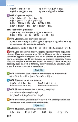 3) (7х2 - 2х)(3х + 1); 4) (5а 3 - 4а2)(9а2+ 8а);
5) (За2 + 56а)(36 - 4а); 6) (тп - п2)(4п3+2п2т).
668. Спростіть вираз:
1) (а - 8)(2а - 2) - (а + 9)(а - 3);
2) (х ~ г/)(х + 3) - (х + у)(х - 3);
3) (За - 56)(5а + 36) - (5а - 36)(3а + 56);
4) (а3 + 4/тг)(а2 - 4т) - (а2 + 4т)(а3 - 4т).
669. Розв’яжіть рівняння:
1) (Зх - 1)(2х + 6) - (2х - 2)(3х + 1) = -24;
2) (Зх + 9)(х - 5) - (х - 7)(3х - 1) = 12 + 8х.
< в 670. Доведіть, що значення виразу
2(10х - 5)(х + 0,6) + (4х2 - 1)(2ж - 5) - (2х - 1)(4х2 + 2х + 1)
не залежить від значення змінної.
671. Доведіть, що (х + 1)(у + 1) - (х - 1)(у - 1) = 8, якщо х + у = 4.
© 672. Два акваріуми мають форму прямокутного паралеле­
піпеда. Довжина першого на 10 см більша за його ширину.
Довжина другого акваріума на 20 см більша за довжину пер­
шого, а ширина на 10 см більша за ширину першого. Якщо
обидва акваріуми наповнити водою на висоту 25 см, то води у
другому буде на 37,5 л більше, ніж у першому. Знайдіть дов­
жину і ширину першого акваріума.
До§ 12
673. Закінчіть розкладання многочлена на множники:
аб - 76 + За - 21 = (аб - 76) + (За - 21) = ...
| 0 674. Розкладіть на множники:
1) т(а - Ь) + За - 36; 2) а(6 + с) + 6 + с;
3) За - Зс + ха - же; 4) аб - ас - 46 + 4с.
| 0 675. Подайте многочлен у вигляді добутку:
1) 12х2с - 8х2у - 9су3 + 6у4;
2) 1 ,6тп2 - 2,4тр2 - п3 + 1,5пр2.
^ 676. Розв’яжіть рівняння х2 + 5х - 6 = 0, застосувавши роз­
кладання многочлена на множники.
До§ 13
| 0 677. Піднесіть двочлен до степеня:
1) ( Х - Р ) 2-, 2) (7п + а)2; 3)(6 - й)2; 4) (у + с)2.
РОЗДІЛ 1
122
 