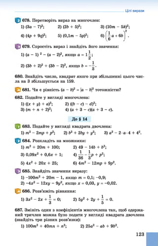 Цілі вирази
678. Перетворіть вираз на многочлен:
1) (За - 7)2; 2) (26 + 5)2; 3) (10т - 5й)2;
4) (4р + 9д)2; 5) (0,1т - 5р)2; 6)
2
—а + 66
.6
679. Спростіть вираз і знайдіть його значення:
1) (а - 1) 2 - (а - 2)2, якщо а = 1 —;
2
2) (36 + 2)2 + (36 - 2)2, якщо 6 = “ •
О
680. Знайдіть число, квадрат якого при збільшенні цього чис­
ла на 3 збільшується на 159.
681. Чи є рівність (а - б)2 = |а - 6|2 тотожністю?
682. Подайте у вигляді многочлена:
1) ((х + у) + а)2; 2) ((6 - с) - сі)2;
З) (т + п + 2)2; 4) (а + 3 - с)(а + 3 - с).
До§ 14
|0 683. Подайте у вигляді квадрата двочлена:
1) т2 - 2тр + р2; 2) б2 + 2Ьу + у2; 3) а2 - 2 •а ■4 + 42.
Ф 684. Розкладіть на множники:
1) т2 + 20т + 100; 2) 49 - 146 + б2;
3) 0,09л:2 + 0,6л; + 1; 4) — - —р + р 2;
36 З
5) 4л;2 + 20л; + 25; 6) 4т2 - 12тр + 9р2.
685. Знайдіть значення виразу:
1) -1 0 0 т 2 + 2 0 т - 1, якщо т = ОД; -0,9;
2) -4 х 2 - 12ху - 9у2, якщо х = 0,03, у = -0,02.
^ 686. Розв’яжіть рівняння:
1) Зл;2 - 2л: + - = 0; 2) 5у2 + 2у + - = 0.
З 5
687. Змініть один з коефіцієнтів многочлена так, щоб одержа­
ний тричлен можна було подати у вигляді квадрата двочлена
(знайдіть три різних розв’язки):
1) 100т2 + 40тп + п2;2) 25а2 - аЬ + 962.
123
 