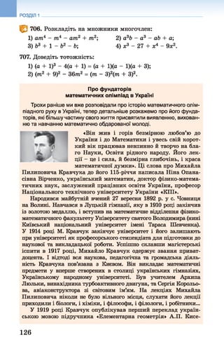 РОЗДІЛ 1
<0 706. Розкладіть на множники многочлен:
1) ат4 - т4 - ат2 + т2; 2) а3Ь - а 3 - аЬ + а;
3) б3 + 1 - Ь2 - Ь; 4) х3 - 2 7 + х4 - 9х2.
707. Доведіть тотожність:
1) (а + І)3 - 4(а + 1) = (а + 1)(а - 1)(а + 3);
2) (т2 + 9)2 - 3 6 т 2 = (т - 3)2(т + З)2.
Про фундаторів
математичних олімпіад в Україні
Трохи раніше ми вже розповідали про історію математичного олім-
піадного руху в Україні, тепер детальніше розкажемо про його фунда­
торів, які більшу частину свого життя присвятили виявленню, вихован­
ню та навчанню математично обдарованої молоді.
«Він жив і горів безмірною любов’ю до
України і до Математики і увесь свій корот­
кий вік працював невпинно й творчо на бла­
го Науки, Освіти рідного народу. Його лек­
ції - це і сила, й безмірна глибочінь, і краса
математичної думки». Ці слова про Михайла
Пилиповича Кравчука до його 115-річчя написала Ніна Опана-
сівна Вірченко, український математик, доктор фізико-матема-
тичних наук, заслужений працівник освіти України, професор
Національного технічного університету України «КПІ».
Народився майбутній вчений 27 вересня 1892 р. у с. Човниця
на Волині. Навчався в Луцькій гімназії, яку в 1910 році закінчив
із золотою медаллю, і вступив на математичне відділення фізико-
математичного факультету Університету святого Володимира (нині
Київський національний університет імені Тараса Шевченка).
У 1914 році М. Кравчук закінчує університет і його залишають
при університеті як професорського стипендіата для підготовки до
наукової та викладацької роботи. Успішно склавши магістерські
іспити в 1917 році, Михайло Кравчук одержує звання приват-
доцента. І відтоді вся наукова, педагогічна та громадська діяль­
ність Кравчука пов’язана з Києвом. Він викладає математичні
предмети у вперше створених в столиці українських гімназіях,
Українському народному університеті. Був учителем Архипа
Люльки, винахідника турбоактивного двигуна, та Сергія Корольо-
ва, авіаконструктора зі світовим ім’ям. На лекціях Михайла
Пилиповича ніколи не було вільного місця, слухати його лекції
приходили і біологи, і хіміки, і філософи, і філологи, і робітники...
У 1919 році Кравчук опублікував перший переклад україн­
ською мовою підручника «Елементарна геометрія» А.П. Кисе-
126
 