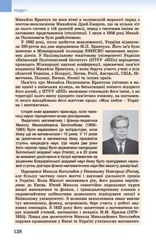 РОЗДІЛ 1
Михайло Кравчук на віки вічні в колимській мерзлоті поряд з
поетом-неокласиком Михайлом Драй-Хмарою, що за кілька літ
до нього спочив у тій далекій землі, поряд з тисячами інших за­
катованих представників інтелігенції. І лише в 1956 році Михай­
ла Пилиповича було реабілітовано.
У 1992 році, після здобуття незалежності, Україна відзначи­
ла 100-річчя від дня народження М.П. Кравчука. Його ім’я було
занесено в Міжнародний календар ЮНЕСКО визначних науко­
вих діячів. У Національному технічному університеті України
«Київський Політехнічний Інститут» (НТУУ «КПІ») періодично
проходять Міжнародні наукові конференції, присвячені пам’яті
академіка Михайла Кравчука, у яких беруть участь учені з усіх
областей України, з Білорусі, Литви, Росії, Австралії, СІЛА, Ні­
меччини, Польщі, Китаю, Японії та інших країн.
Пам’ять про Михайла Пилиповича Кравчука увічнено в на­
зві однієї з київських вулиць, на батьківщині вченого відкрито
його музей, у НТУУ «КПІ» засновано стипендію його імені, а на
території цього вишу відкрито пам’ятник вченому, на постамен­
ті якого викарбовано його життєве кредо: «Моя любов —Украї­
на і математика».
Історія знає вражаючі приклади, коли таєм­
ниці науки підкорялися юним дослідникам.
Видатного математика і фізика-теоретика
Миколу Миколайовича Боголюбова (1909-
1993) було зараховано до аспірантури, коли
йому ще не виповнилося і 15 років. У 17 років
за досягнення в математиці йому присвоїли
ступінь кандидата наук. Ще через два роки
його наукові праці було відзначено нагородою
Болонської академії наук (Італія), а в 20 років
за визначні досягнення в галузі математики за
рішенням Всеукраїнської академії наук йому було присуджено науко­
вий ступінь доктора фізико-математичних наук без захисту дисертації.
Народився Микола Боголюбов у Нижньому Новгороді (Росія),
але більшу частину свого життя і наукової діяльності провів
в Україні. Коли Миколі виповнився рік, його родина переїж­
джає до Києва. Юний Микола самостійно опрацьовує курси
вищої математики та фізики, і тринадцятирічному хлопцю з
надзвичайними здібностями дозволяють відвідувати лекції в
Київському університеті. З великим захопленням юнак вивчає
тут математику, фізику, астрономію, бере участь у роботі нау­
кових семінарів. З 1923 року його заняттями з математики ке­
рує відомий учений, математик і механік М.М. Крилов (1879-
1955). Понад два десятиліття Микола Миколайович Боголюбов
керував проведенням у Києві та Україні учнівських математич­
С З
Û M
128
 